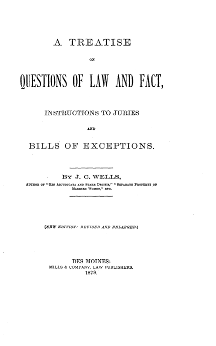 handle is hein.beal/tqulwfc0001 and id is 1 raw text is: 





         A TREATISE

                   ON



QUESTIONS -OF LAW AND FACT,


    IN STRUCTIONS TO JURIES

                AND


BILLS OF EXCEPTIONS.


          3- J. C. WELLS,
AUTHO OF REs ADJIUDIOATA AND STARE DECTIIS,  SEPARATE P1OPEETY OP
             MARRIED WOMEN, ETC.






     [NEW EDITION: REVISED AND ENLARGED.]





             DES MOINES:
      MILLS & COMPANY, LAW PUBLISHERS.
                1879.


