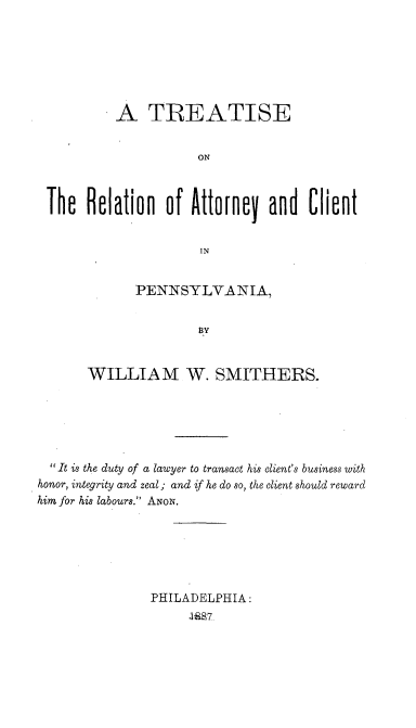 handle is hein.beal/tracpa0001 and id is 1 raw text is: 







         A TREATISE


                    ON



Th Relation of Attorney and Client


                     IN


       PENNSYLVANIA,





WILLIAM W. SMITHERS.


  It is the duty of a lawyer to transact his client's business with
honor, integrity and zeal; and if he do so, the client should reward
him for his labours. ANON.






               PHILADELPHIA:
                     .188'Z,


