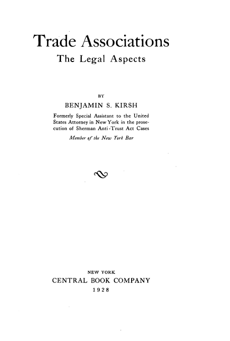 handle is hein.beal/tralegas0001 and id is 1 raw text is: ï»¿Trade Associations
The Legal Aspects
BY
BENJAMIN S. KIRSH
Formerly Special Assistant to the United
States Attorney in New York in the prose-
cution of Sherman Anti-Trust Act Cases
Member of the New York Bar
NEW YORK
CENTRAL BOOK COMPANY
1928


