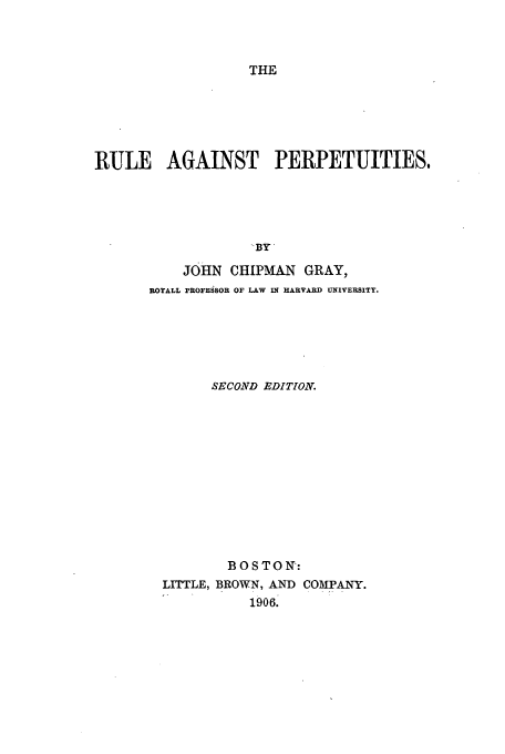 handle is hein.beal/trap0001 and id is 1 raw text is: THE

RULE AGAINST PERPETUITIES,
BY
JOHN CHLPMAN GRAY,
ROYALL PROFESSOR OF LAW IN HARVARD UNIVERSITY.

SECOND EDITION.
BOSTON:
LITTLE, BROWN, AND COMPANY.
1906.


