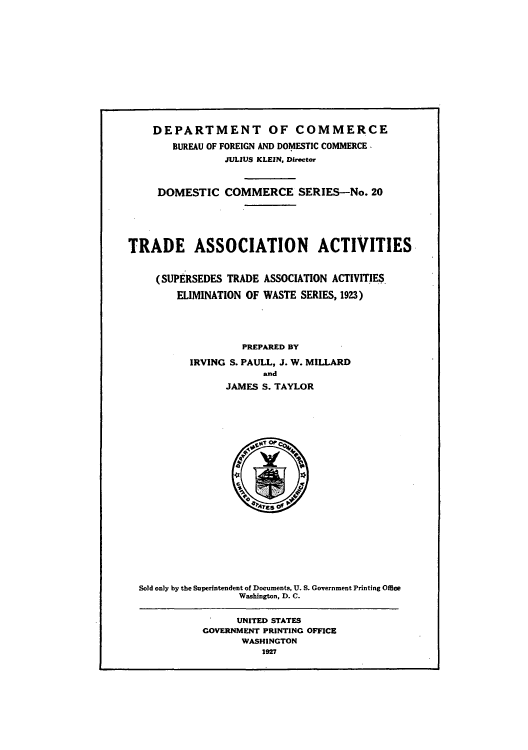 handle is hein.beal/trassaw0001 and id is 1 raw text is: DEPARTMENT OF COMMERCE
BUREAU OF FOREIGN AND DOMESTIC COMMERCE -
JULIUS KLEIN, Director
DOMESTIC COMMERCE SERIES-No. 20
TRADE ASSOCIATION ACTIVITIES
(SUPERSEDES TRADE ASSOCIATION ACTIVITIES
ELIMINATION OF WASTE SERIES, 1923)
PREPARED BY
IRVING S. PAULL, J. W. MILLARD
and
JAMES S. TAYLOR

Sold only by the Superintendent of Documents, U. S. Government Printing Office
Washington, D. C.

UNITED STATES
GOVERNMENT PRINTING OFFICE
WASHINGTON
1927


