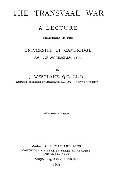 handle is hein.beal/trawarunc0001 and id is 1 raw text is: THE TRANSVAAL WAR
A LECTURE
DELIVERED IN THE
UNIVERSITY      OF CAMBRIDGE
ON 9TH NOVEMBER, 1899,
BY
J. WESTLAKE, Q.C., LL.D.,
WHEWELL PROFESSOR OF INTERNATIONAL LAW IN THAT UNIVERSITY.
SECOND EDITION
Ronbon: C. J. CLAY AND SONS,
CAMBRIDGE UNIVERSITY PRESS WAREHOUSE,
AVE MARIA LANE,
iasggoW: 263, ARGYLE STREET.
1899


