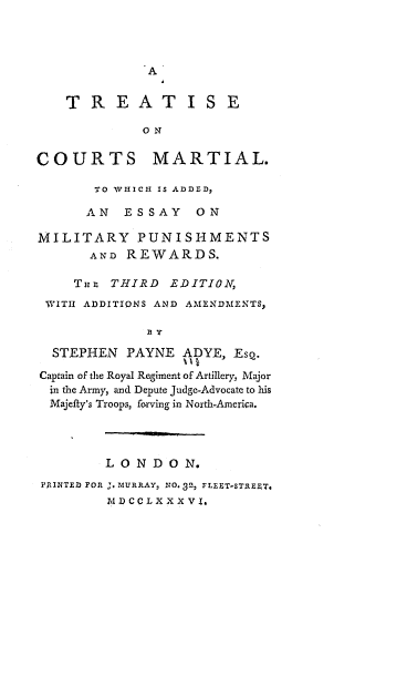 handle is hein.beal/trcmwaes0001 and id is 1 raw text is: A

T R E A T I S E
O N
COURTS MARTIAL.
TO WHICH IS ADDED,
AN   ESSAY    ON
MILITARY PUNISHMENTS
AND REWARDS.
THE THIRD EDITION,
WITh ADDITIONS AND AMENDMENTS,
STEPHEN PAYNE ADYE, ESQ.
Captain of the Royal Regiment of Artillery, Major
in the Army, and Depute Judge-Advocate to his
Majefty's Troops, forving in North-America.
LONDON.
PtINTED FOR J. MURRAY, NO. 32, FLEET-STRE$T.
M DCCLXX X V I.


