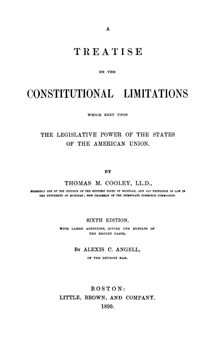 handle is hein.beal/trcnstlim0001 and id is 1 raw text is: A

TREATISE
ON THE
CONSTITUTIONAL LIMITATIONS
WHICH REST UPON
THE LEGISLATIVE POWER OF THE STATES
OF THE AMERICAN UNION.
BY
THOMAS M. COOLEY, LL.D.,
POHMERLY ONEP  THE JUSTICES OF TIE SUPREME COURT OP MICHIGAN, AND JAY PROFESSOR OF LAW IN
THE UNIVERSITY OF MICHIGAN; NOW CHAIRMAN OF THE INTERSTATE COMMERCE COMMISSION.
SIXTH EDITION,
WITH LARGE ADDITIONS, GIVING THE RESULTS OF
THE RECENT CASES,
By ALEXIS C. ANGELL,
OF THE DETROIT BAR.
BOSTON:
LITTLE, BROWN, AND COMPANY.
1890.



