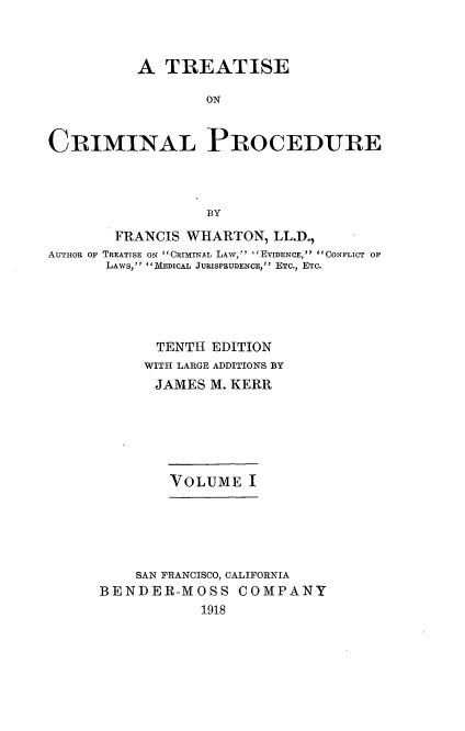 handle is hein.beal/trcrimpro0001 and id is 1 raw text is: A TREATISE
ON
CRIMINAL PROCEDURE
BY
FRANCIS WHARTON, LL.D.,
AUTHOR OF TREATISE ON  CRIMINAL LAW,  I EVIDENCE,  CONFLICT OF
LAWS, MEDICAL JURISPRUDENCE, ETC., ETC.
TENTH EDITION
WITH LARGE ADDITIONS BY
JAMES M. KERR
VOLUME I
SAN FRANCISCO, CALIFORNIA
BENDER-MOSS COMPANY
1918


