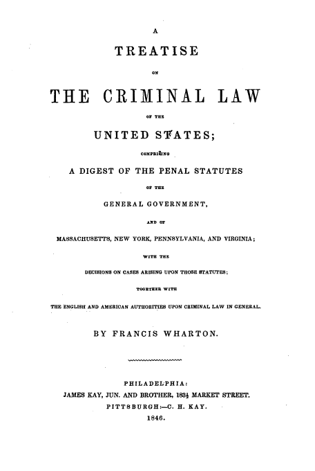 handle is hein.beal/trcrl0001 and id is 1 raw text is: TREATISE
ON
THE CRIMINAL LAW

OF THE
UNITED STATES;

COXPRI&NG
A DIGEST OF THE PENAL STATUTES
OF THE
GENERAL GOVERNMENT,
AND OF
MASSACHUSETTS, NEW YORK, PENNSYLVANIA, AND VIRGINIA;
WITH THE
DECISIONS ON CASES ARISING UPON THOSE STATUTES;
TOGETHER WITH
THE ENGLISH AND AMERICAN AUTHORITIES UPON CRIMINAL LAW IN GENERAL.
BY FRANCIS WHARTON.
PHILADELPHIA:
JAMES KAY, JUN. AND BROTHER, 1831 MARKET STREET.
PITTSBURGH:-C. H. KAY.
1846.


