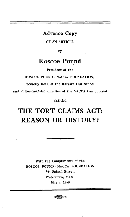 handle is hein.beal/trcsatrn0001 and id is 1 raw text is: 







             Advance  Copy

             OF  AN ARTICLE

                   by


           Roscoe Pound

              President of the

     ROSCOE POUND - NACCA FOUNDATION,

     formerly Dean of the Harvard Law School

and Editor-in-Chief Emeritus of the NACCA Law Journal

                 Entitled


  THE TORT CLAIMS ACT:

  REASON OR HISTORY?









          With the Compliments of the
     ROSCOE POUND - NACCA FOUNDATION
              304 School Street,
              Watertown, Mass.
                May 4, 1963


-0 012


