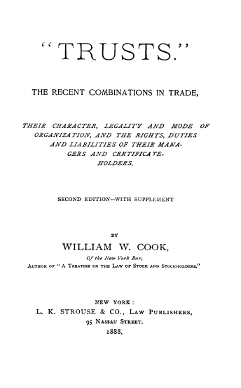 handle is hein.beal/trct0001 and id is 1 raw text is: 







    TRUSTS.




  THE RECENT COMBINATIONS IN TRADE,




THEIR CHARACTER, LEGALITY AND MODE OF
   ORGANIZATION, AND THE RIGHTS, DUTIES
      AND LIABILITIES OF THEIR MANA-
          GERS AND CERTIFICATE.
                HOLDERS.




        SECOND EDITION-WITH SUPPLEMENT




                   BY

        WILLIAM      W. COOK,
              O/ite New York Bar,
 AUTHOR OF A TREATISE ON THE LAW OF STOCK AND STOCKHOLDERS.




               NEW YORK:
   L. K. STROUSE & CO., LAW PUBLISHERS,
              95 NASSAU STREET.
                  1888.


