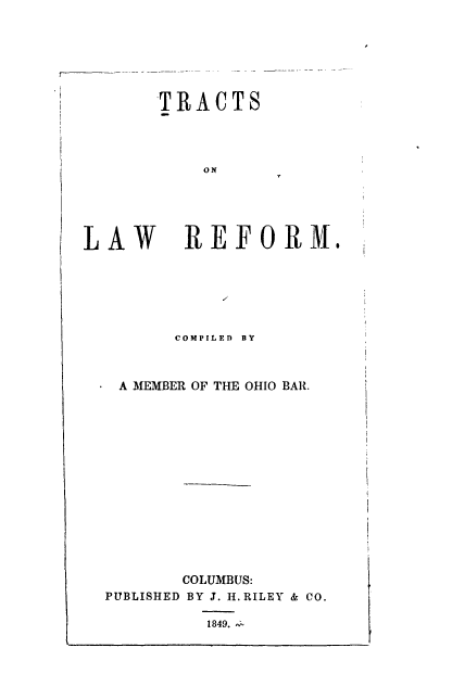 handle is hein.beal/trctlwr0001 and id is 1 raw text is: 







TRACTS


L.


AW REFORM.


       COMPILED BY



 A MEMBER OF THE OHIO BAR.















       COLUMBUS:
PUBLISHED BY J. H. RILEY & CO.


1849. ,-


O N


I


I


