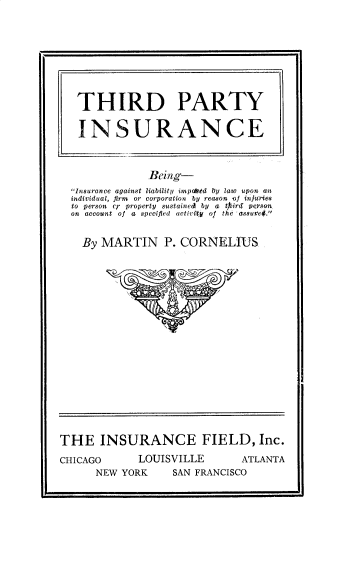 handle is hein.beal/trdptyisn0001 and id is 1 raw text is: Being-
Insurance against liability impahed ty law upon an
individual, firm or corporation by reason of injuries
to person er property sustained by a tfiirl peysons
on account of a specified activity of the assuref.
By MARTIN P. CORNELIUS

THE INSURANCE FIELD, Inc.

CHICAGO     LC
NEW YORK

UISVILLE

SAN FRANCISCO

Ii

THIRD PARTY
INSURANCE

ATLANTA



