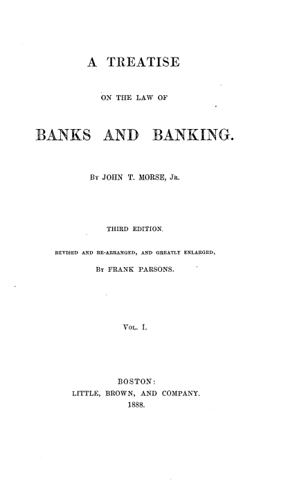 handle is hein.beal/treabking0001 and id is 1 raw text is: 






         A   TREATISE



            ON THE LAW OF




BANKS AND BANKING.




          By JOHN T. MORSE, JR.





             THIRD EDITION.


    REVISED AND RE-ARRANGED, AND GREATLY ENLARGED,

           By FRANK PARSONS.






                VOL. I.






                BOSTON:
       LITTLE, BROWN, AND COMPANY.
                 1888.


