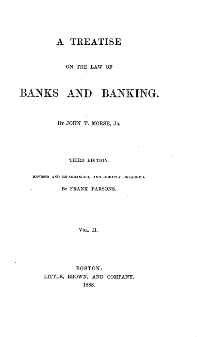 handle is hein.beal/treabking0002 and id is 1 raw text is: 





          A  TREATISE



            ON THE LAW OF




BANKS AND BANKING.




          By JOHN T. MORSE, JR.





             THIRD EDITION.


   REVISED AND RE-ARRANGED, AND GREATLY ENLARGED,

           By FRANK PARSONS.






               VOL. 11.






               BOSTON:
      LITTLE, BROWN, AND COMPANY.
                 1888.


