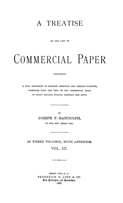 handle is hein.beal/treacommp0003 and id is 1 raw text is: A TREATISE
ON THE LAW OF
COMMERCIAL PAPER
CONTAINING
A FULL STATEMENT OF EXISTING AMERICAN AND FOREIGN STATUTES,
TOGETHER WITH THE TEXT OF THE COMMERCIAL CODES
OF GREAT BRITAIN, FRANCE, GERMANY AND SPAIN.

BY
JOSEPH F. RANDOLPIH,
OF THE NEW JERSEY BAR.
IN THREE VOLUMES, WITH APPENDIX.
VOL. III.

JERSEY CITY, N. J.:
FREDERICK D. LINN & C(
Xat vVnblishers unb ooksetllrs.
1888.


