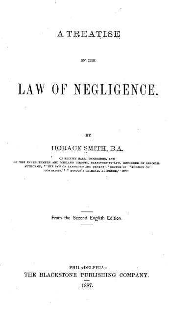 handle is hein.beal/trealawneg0001 and id is 1 raw text is: A TREATISE
ON THE
LAW OF NEGLIGENCE.
BY
HORACE SMITH, B.A.
OF TRINITY HALL, CAMDRIDGE, AND
OF THE INNER TEMPLE AND MIDLAND CIRCUIT, BARRISTER-AT-LAW, RECORDER OF LINOOLN.
AUTHOR OF,  THE LAW OF LANDLORD AND TENANT ; EDITOR OF ADDISON ON
CONTRACTS, ROSCOE'S ORfIINAL EVIDENCE, ETC.
From the Second English Edition.
PHILADELPHIA :
THE BLACKSTONE PUBLISHING COMPANY.
1887.


