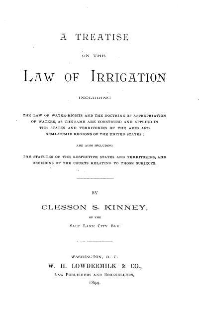 handle is hein.beal/trealir0001 and id is 1 raw text is: 









            ATREATISE




                   ON  T Hi-






LAw oF IRRIGATION



                  INC LUDI)NO-




THE LAW OF WATER-RIGHTS AND THE DOCTRINE OF APPROPRIATION

   OF WATERS, AS THE SAME ARE CONSTRUED AND APPLIED IN

     THE STATES AND TERRITORIES OF THE ARID AND
       SEMI-TUMID REGIONS OF THE UNITED STATES


                 AND ALSO INCLUDING


THE STATUTES OF THE RESPECTIVE STATES AND TERRITORIES, AND

   DECISIONS OF THE, COURTS RELATING TO THOSE SUBJECTS.







                      BY



      CLESSON S. KINNEY,

                     OF THE


       SA LT LAKE CITY BAR.







       WASHINGTON, D. C.

W. 1I. LOWDERMILK & CO.,

  LAW PUBLISHERS AND BIOOKSELLERS,

             1894.


