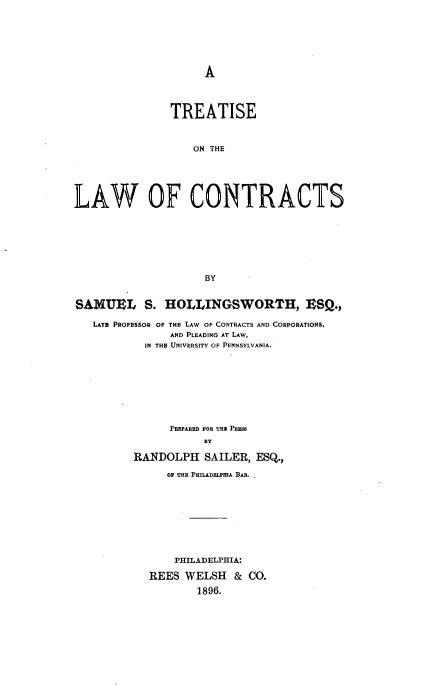 handle is hein.beal/trealwco0001 and id is 1 raw text is: 







A


                TREATISE



                   ON THE





LAW OF CONTRACTS







                     BY


SAMUEL S. HOLLINGSWORTH, ESQ.,

   LATE PROFESSOR OF THE LAW OF CONTRACTS AND CORPORATIONS,
                AND PLEADING AT LAW,
           IN THE UNIVERSITY OF PENNSYLVANIA.









               PREPARED FOR THE PRESS
                     BY

          RANDOLPH   SAILER, ESQ.,

               OF THE PHILADELPmA BAR.









               PHILADELPHIA:

            REES  WELSH   & CO.
                    1896.



