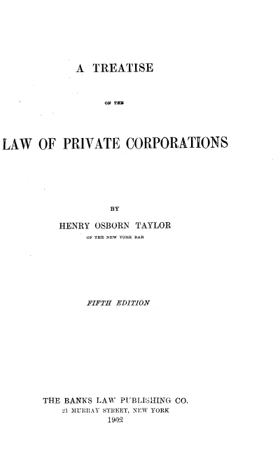 handle is hein.beal/treapc0001 and id is 1 raw text is: 







             A  TREATISE



                  ON Tl





LAW   OF   PRIVATE CORPORATIONS







                   BY


   HENRY OSBORN TAYLOR
        OF THE NEW YORK BAR








        FIFTH EDITION












THE BANKS LAW PUBL3IHING CO.
   21 MURRAY STREET, NEW YORK
           1909



