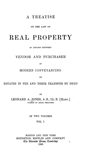 handle is hein.beal/treapmo0001 and id is 1 raw text is: A TREATISE
ON THE LAW OF
REAL PROPERTY
AS APPLIED BETWEEN
VENDOR AND PURCHASER
IN
MODERN CONVEYANCING
OR
ESTATES IN FEE AND THEIR TRANSFER BY DEED
BY

LEONARD

A. JONES, A. B., LL. B. [HARV.]
AUTHOR OF LEGAL TREATISES

IN TWO VOLUMES
VOL. I
BOSTON AND NEW YORK
HOUGHTON, MIFFLIN AND COMPANY
Ebe Ribersite Press, Cambritge
1896


