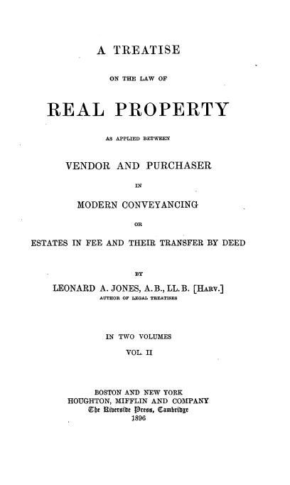 handle is hein.beal/treapmo0002 and id is 1 raw text is: A TREATISE
ON THE LAW OF
REAL PROPERTY
AS APPLIED BETWEEN
VENDOR AND PURCHASER
MODERN CONVEYANCING
OR
ESTATES IN FEE AND THEIR TRANSFER BY DEED
BY

LEONARD

A. JONES, A. B., LL. B. [HARv.]
AUTHOR OF LEGAL TREATISES

IN TWO VOLUMES
VOL. II
BOSTON AND NEW YORK
HOUGHTON, MIFFLIN AND COMPANY
lIbe Riberibte press, Cambritge
1896


