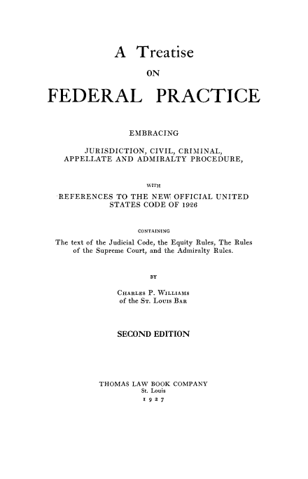 handle is hein.beal/treatfed0001 and id is 1 raw text is: A Treatise
ON
FEDERAL PRACTICE

EMBRACING
JURISDICTION, CIVIL, CRIMINAL,
APPELLATE AND ADMIRALTY PROCEDURE,
WITH
REFERENCES TO THE NEW OFFICIAL UNITED
STATES CODE OF 1926
CONTAINING
The text of the Judicial Code, the Equity Rules, The Rules
of the Supreme Court, and the Admiralty Rules.
BY
CHARLES P. WILLIAMS
of the ST. Louis BAR

SECOND EDITION
THOMAS LAW BOOK COMPANY
St. Louis
1927



