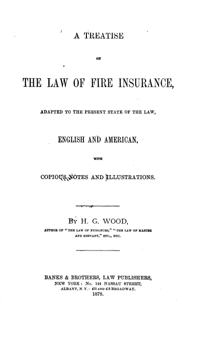 handle is hein.beal/treatfins0001 and id is 1 raw text is: 





               A  TREATISE








THE LAW OF FIRE INSURANCE,


ADAPTED TO THE PRESENT STATE OF THE LAW,




     ENGLISH  AND  AMERICAN,


                werT


COPIOqfS$OTES  AND   [LLUSTRATIONS.


       BY  H.  G. WOOD,
AUTHOR OF  THE LAW OF NUISANCES,  THE LAW OF MASTBE
         AND SERVANT, ETC., ETC.






BANKS & BROTHERS, LAW PUBLISHERS,
   NEW YORK: No. 144 NASSAU STREET,
     ALBANY, N. Y.: 473 AND 475 BROADWAY.
               1878.


