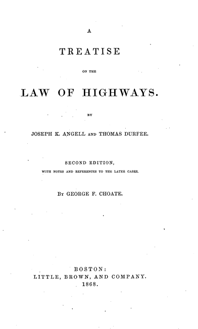 handle is hein.beal/treathi0001 and id is 1 raw text is: 



A


         TREATISE


               ON THE



LAW OF HIGHWAYS.


                BY


   JOSEPH K. ANGELL AND THOMAS DURFEE.




           SECOND EDITION,
     WITH NOTES AND REFERENCES TO THE LATER CASES.



         By GEORGE F. CHOATE.












             BOSTON:
   LITTLE, BROWN, AND COMPANY.
               1868.


