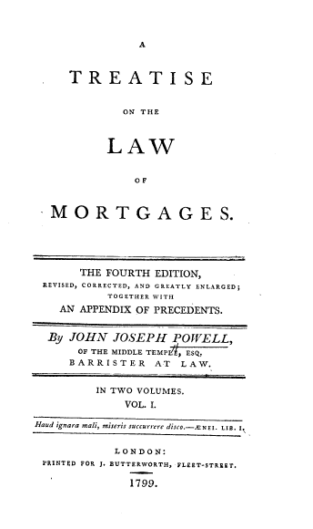 handle is hein.beal/treatlaw0001 and id is 1 raw text is: A

TREATISE
ON THE
LAW
OF

MORTGAGES.

THE FOURTH EDITION,
REVISED, CORRECTED, AND GREATLY ENLARGED;
TOGETHER WITH
AN APPENDIX OF PRECEDENTS.
By JOHN JOSEPH POWELL,
OF THE MIDDLE TEMPL , ESQ.
BARRISTER AT        LAW.
IN TWO VOLUMES.
VOL. I.
Haud ignara mali, miseris succurrere disco.- NEI. LIB. I.
LONDON:
PRINTED FOR J. BUTTERWORTH, FLEET-STREET.
1799.


