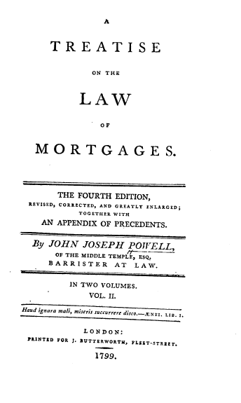 handle is hein.beal/treatlaw0002 and id is 1 raw text is: A

TREATISE
ON THE
LAW
OF
MORTGAGES.
THE FOURTH EDITION,
REVISED, CORRECTED, AND GREATLY ENLARGED;
TOGETHER WITH
AN APPENDIX OF PRECEDENTS.
By JOHN JOSEPH POWELL,
OF THE MIDDLE TEMPLE, ESQ.
BARRISTER AT LAW.
IN TWO VOLUMES.
VOL. I.
Haud ignara mall, miseris succurrere disco.---NEI LIe. t.
LONDON:
PRINTED FOR 1. BUTTERWORTH, FLEET-STREET.
1799.


