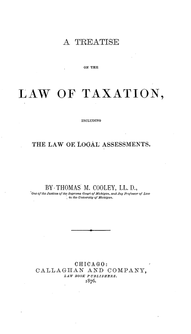 handle is hein.beal/treatlax0001 and id is 1 raw text is: 





             A TREATISE



                   ON THE




LAW   OF TAXATION,



                   INCLUDING


THE LAW OK LOGAL ASSESSMENTS.






    BY-THOMAS M. COOLEY, LL. D.,
One of the Justices of the Supreme Court of Michigan, and Jay Profesor of La w
           in the-Univeraity of MIchigan.










             CHICAGO:
 CALLAGIAN AND COMPANY,
          LAW BOOK PUBLISHBRS.
                1876.


