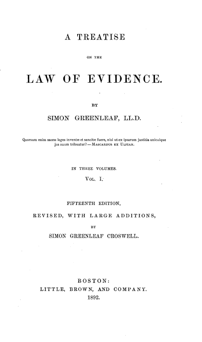 handle is hein.beal/treatldnc0001 and id is 1 raw text is: 





             A   TREATISE


                    ON TIHE



 LAW OF EVIDENCE.



                     BY

        SIMON   GREENLEAF, LL.D.



Quorsum enim saer leges inventse et sancitm fuere, nisi ut ex ipsarum justitia unicuique
          jus suum tribuatur?-1\fASCARDUS EX ULPIAN.



               IN THREE VOLUMES.

                   VOL. I



              FIFTEENTH EDITION,


REVISED,


WITH   LARGE   ADDITIONS,


BY


   SIMON GREENLEAF  CROSWELL.







           BOSTON:
LITTLE,  BROWN,   AND COMPANY.
               1892.


