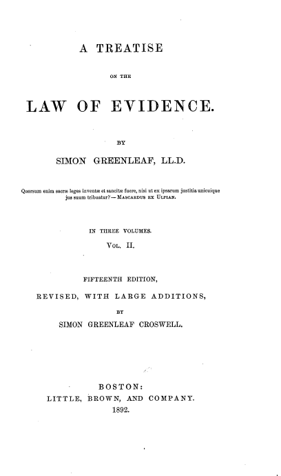 handle is hein.beal/treatldnc0002 and id is 1 raw text is: 




             A   TREATISE


                    ON THE



 LAW OF EVIDENCE.



                     BY

        SIMON   GREENLEAF, LL.D.



Quorsum enim sacroa leges invents et sancitm fuere, nisi ut ex ipsarum justitia unicuique
          jus suum tribuatur? - MASCARDUS EX ULPIAN.



               IN THREE VOLUMES.

                   VOL. II.



              FIFTEENTH EDITION,


REVISED,


WITH   LARGE   ADDITIONS,


BY


   SIMON GREENLEAF  CROSWELL,







           BOSTON:
LITTLE,  BROWN,   AND  COMPANY.
               1892.


