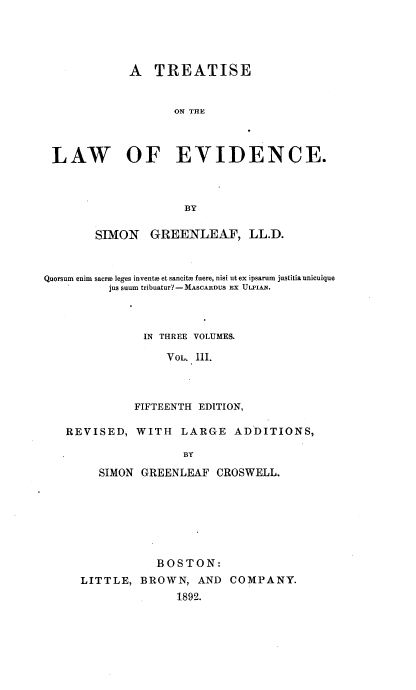 handle is hein.beal/treatldnc0003 and id is 1 raw text is: 




             A   TREATISE


                    ON THE



 LAW OF EVIDENCE.



                     BY

        SIMON   GREENLEAF, LL.D.



Quorsum enim sacroo leges invents et sancits fuere, nisi ut ex ipsarum justitia unicuique
          jus suum tribuatur?-MASCARDUS EX ULrIAN.



               IN THREE VOLUMES.

                  VOL. III.



              FIFTEENTH EDITION,

   REVISED,   WITH   LARGE   ADDITIONS,

                     BY

        SIMON  GREENLEAF  CROSWELL.


           BOSTON:
LITTLE,  BROWN,   AND  COMPANY.
               1892.


