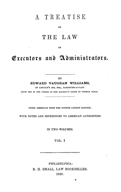 handle is hein.beal/treatlea0001 and id is 1 raw text is: 



A TREATISE

           ON


    THE LAW


           OF


exeutors anb abministrators.




                       BY
         EDWARD   VAUGHAN   WILLIAMS,
            OF LINCOLN'S INN, ESQ., BARRISTER-AT-LAW.
     (NOW ONE OF THE JUDGES OF HER MAJESTY'S COURT OF COMMON PLEAS.


     THIRD AMERICAN FROM THE FOURTH LONDON EDITION.

WITH NOTES AND REFERENCES TO AMERICAN AUTHORITJES.



              IN TWO VOLUMES.


                 VOL. I


        PHILADELPHIA:
R. H. SMALL, LAW BOOKSELLER.
            1849.



