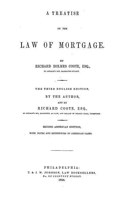 handle is hein.beal/treatmo0001 and id is 1 raw text is: A TREATISE
ON THE
LAW           OF MORTGAGE.
BY
RICHARD HOLMES COOTE, ESQ,,
OF LINCOLN'S INN, SARIIISTER-AT-LAW,
THE THIRD ENGLISH EDITION,
BY THE AUTHOR,
AND BY
RICHARD COOTE, ESQ.,
OF LINCOLN'S INN, BARRISTER AT LAW, AND PrLLOW OP TRINITY HALL, CAMBRItDog
SECOND AMERICAN EDITION,
WITH NOTES AND REFERENCES TO AMERICAN CASES.
PHILADELPHIA:
T. & J. W. JOHNSON, LAW BOOKSELLERS,
No. 197 CIIESTNUT STREET.
1850.


