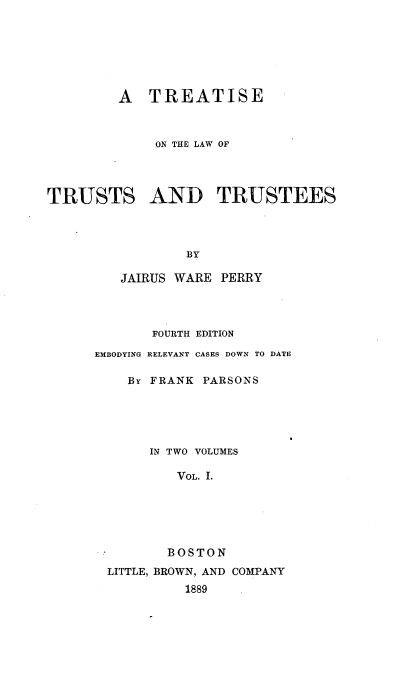 handle is hein.beal/treatust0001 and id is 1 raw text is: 







         A  TREATISE



             ON THE LAW OF




TRUSTS AND TRUSTEES




                 BY

         JAIRUS WARE PERRY


       FOURTH EDITION

EMBODYING RELEVANT CASES DOWN TO DATE

    By FRANK PARSONS





       IN TWO VOLUMES

          VOL. I.






          BOSTON

  LITTLE, BROWN, AND COMPANY
           1889


