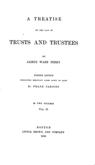 handle is hein.beal/treatust0002 and id is 1 raw text is: 





         A   TREATISE



             ON THE LAW OF




TRUSTS AND TRUSTEES




                 BY

         JAIRUS WARE PERRY


       FOURTH EDITION
EMBODYING RELEVANT CASES DOWN TO DATE

    By FRANK PARSONS





      IN TWO VOLUMES

         VOL. 11.






         BOSTON
 LITTLE, BROWN, AND COMPANY
           1889


