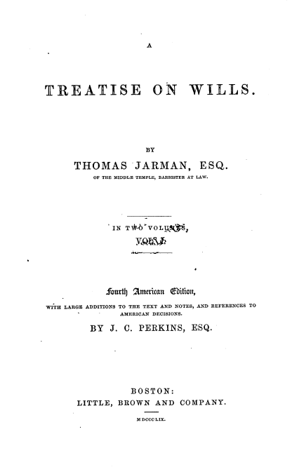 handle is hein.beal/treatwi0001 and id is 1 raw text is: 




A


TREATISE ON WILLS.






                    BY

      THOMAS JARMAN, ESQ.
          OF THE MIDDLE TEMPLE, BARRISTER AT LAW.


             IN T4  VOLkV§%,







             Sourthj american Qeition,

WITH LARGE ADDITIONS TO THE TEXT AND NOTES, AND REFERENCES TO
               AMERICAN DECISIONS.

         BY  J. C. PERKINS,  ESQ.







                 BOSTON:
      LITTLE, BROWN  AND  COMPANY.

                  M DCCC LIX.


