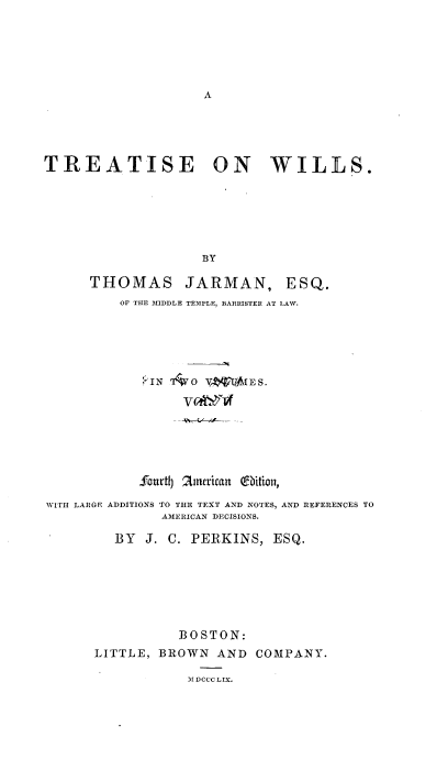 handle is hein.beal/treatwi0002 and id is 1 raw text is: 






A


TREATISE ON WILLS.







                    BY

      THOMAS JARMAN, ESQ.
          OF THE MIDDLE TEMPLE, BARRISTER AT LAW.


            PIN   0  Vf  IE S.








            fourtlj 2inerican (9bition,

WITH LARGE ADDITIONS TO THE TEXT AND NOTES, AND REFERENCES TO
               AMERICAN DECISIONS.

         BY  J. C. PERKINS,  ESQ.







                 BOSTON:
      LITTLE,  BROWN  AND  COMPANY.

                  MDCCCLIX.


