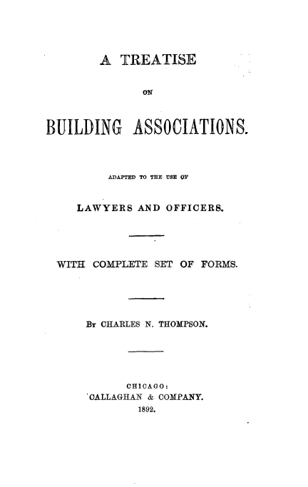 handle is hein.beal/trebuilasc0001 and id is 1 raw text is: 




        A  TREATISE


              O    C    I



BUILDING ASSOCIATIONS.


     ADAPTED TO THE USE OF


LAWYERS  AND OFFICERS.


WITI COMPLETE  SET


OF FORMS.


By CHARLES N. THOMPSON.





      CHICAGO:
'CALLAGHAN & COMPANY.
        1892.


