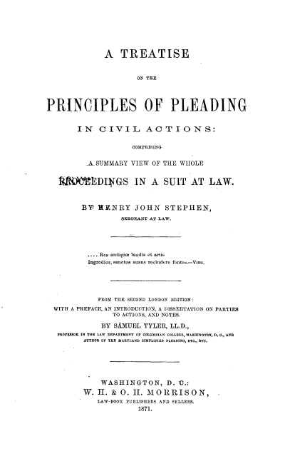 handle is hein.beal/trecilvan0001 and id is 1 raw text is: 








              A TREATISE



                      ON THE





PRINCIPLES OF PLEADING


IN CIVIL ACTIONS:


              COMPRISING


  -A-SUMMARY VIEW OF THE WHOLE


MOEDI GS IN A SUIT AT LAW.



      BY NENRY JOHN STEPHEN,

                SERGEANT AT LAW.


         .... Res antiquw laudis et artis
         Ingredior, sanctos ausuis recludere fonteS.-VRG.






           FROM THE SECOND LONDON EDITION:

WITII A PREFACE, AN INTRODUCTION, A DISSERTATION ON PARTIES
               TO ACTIONS, AND NOTES.

            BY SAxUEL TYLER, LL.D.,
 PROFESSOR IN THE LAW DEPARTMENT OF COLUMBIAN COLLEGE, WASHINGTON, D. C., AND
       AUTHOR OF THE MARYLAND SIMPLIFIED PLEADING, ETC., ETC.







            WASHINGTON, D. 10.:

       W. H. & 0. II. MORRISON,
           LAW-BOOK PUBLISHERS AND SELLERS.
                     1871.



