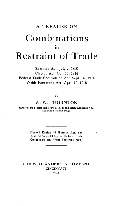 handle is hein.beal/trecomrot0001 and id is 1 raw text is: A TREATISE ON

Combinations
in
Restraint of Trade
Sherman Act, July 2, 1890
Clayton Act, Oct. 15, 1914
Federal Trade Commission Act, Sept. 26, 1914
Webb-Pomerene Act, April 10, 1918
BY
W. W. THORNTON
Author of the Federal Employers' Liability and Safety Appliance Acts,
and Pure Food and Drugs
[Second Edition of Sherman Act, and
First Editions of Clayton, Federal Trade
Commission and Webb-Pomerene Acts]
THE W. H. ANDERSON COMPANY
CINCINNATI
1928


