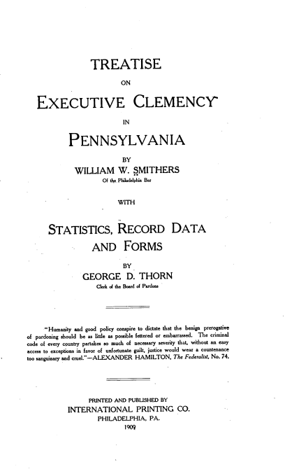 handle is hein.beal/trecp0001 and id is 1 raw text is: TREATISE
ON
EXECUTIVE CLEMENCY'
IN

PENNSYLVANIA
BY
WILLIAM W. SMITHERS
Of tIe. Philadelphia Bar
WITH

STATISTICS, RECORD DATA
AND FORMS
BY
GEORGE D. THORN
Clerk of the Board of Pardons

Humanity and good policy conspire to dictate that the benign prerogative
of pardoning should be as little as possible fettered or embarrassed. The criminal
code of every country partakes so much of necessary severity that, without an easy
access to exceptions in favor of unfortunate guilt, justice would wear a countenance
too sanguinary and cruel.-ALEXANDER HAMILTON, The Federalist, No. 74.
PRINTED AND PUBLISHED BY
INTERNATIONAL PRINTING CO.
PHILADELPHIA, PA.
1909


