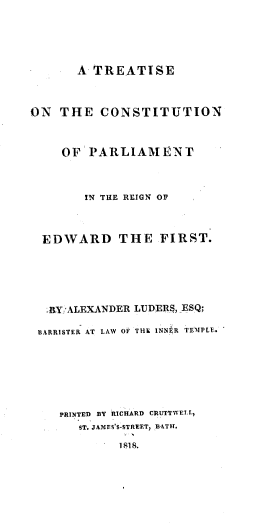 handle is hein.beal/trecpr0001 and id is 1 raw text is: 






       A TREATISE



ON  THE   CONSTITUTION



     OF PARLIAME NT



        IN THE REIGN OF




  EDWARD THE FIRST.






  BY:ALEXANDER LUDERS, ESQ;

  BARRISTER AT LAW OF THE INNER TEMPLE.








    PRINTED BY RICHARD CRUTTIVELt.
       ST. JAMES'S-STREET, BATH.

             1818.


