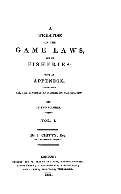 handle is hein.beal/tregam0001 and id is 1 raw text is: A

TREATISE
ON THE
GAME LAWS,
AND ON
FISHERIES;
WITH AN
APPENDIX,
CONTAINING
ALL THE STATUTES AND CASES ON THE SUBJECT.
IN TWO VOLUME.
VOL. .
BY J. CHITTY, Esq.
OF THE MIDDLE TEMPLE.
LONDON:
PRINTED FOR W. CLARKE AND EONS, PORTUGAL.STREETI
LINCOLN'S.INN; J. BUTTERWORTH, FLEET-STREET;
AND J. REED, BELL-YALD, TEMPLE.BAR.
1812.



