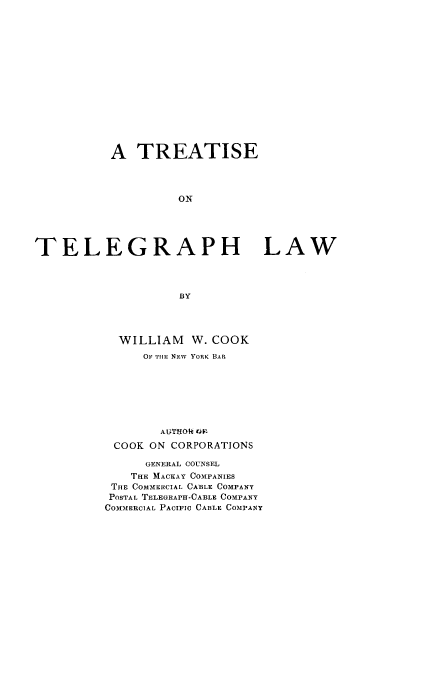 handle is hein.beal/tregrphw0001 and id is 1 raw text is: 
















           A  TREATISE




                    ON





TELEGRAPH LAW




                    BY


  WILLIAM   W. COOK
     OF TH1E NEW YORK BAR







        AUTHOtt D F
 COOK ON CORPORATIONS

      GENERAL COUNSEL
    THE MACKAY COMPANIES
 THE COMMERCIAL CABLE COMPANY
 POSTAL TELEGRAPH-CABLE COMPANY
COMMERCIAL PACIFIC CABLE COMPANY


