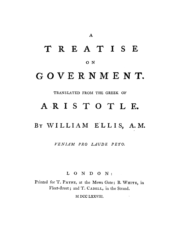 handle is hein.beal/tregvt0001 and id is 1 raw text is: 








T R EAT I


E


            ON


GOVERNMENT.


TRANSLATED FROM THE GREEK OF


AR I


TO TLE.


By WILLIAM ELLIS,


VE Nl4M


PRO LAUDE


        LONDON:
Printed for T. PAYNE, at the Mews Gate; B. WHITE, in
    Fleet-fireet; and T. CADELL, in the Strand.


M DCC LXXVIII.


A. M.


PE9O.


