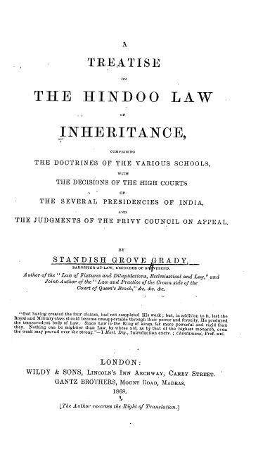handle is hein.beal/trehindo0001 and id is 1 raw text is: A

TREATISE
O0
THE HINDOO LAW
OF
INHERITANCE,
COMPRISING
THE DOCTRINES OF THE VARIOUS SCHOOLS,
WITH
THE DECISIONS OF THE HIGH COURTS
OF
THE     SEVERAL       PRESIDENCIES          OF   INDIA,
-              AND
THE JUDGMENTS OF THE PRIVY COUNCIL ON APPEAL.
BY
STANDISH GROVE GRADY,
BARRISTER-AT-LAW, RECORDER OF 6  ESEND.
Author of the Law of Fixtures and Dikapidations, Ecclesiastical and Lay, and
Joint-Author of the 'Law and Practice of the Crown side of the
Court of Queen's Bench, &c. &c. &c.
God having created the four classes, had not completed His work ; but, in addition to It, lest the
Royal and Military class should become unsupportable through their power and ferocity, He produced
the transcendent body of Law. Since Law is- the King of kings, far more powerful and rigid than
they. Nothing can be mightier than Law, by whose aid, as by that of the highest monarch, even
the weak may prevail over the strong.-1 Mort. Dig., Introduction cxciv. ; Chintantani, Pref. xxi.
LONDON:
WILDY & SONS, LINCOLN'S INN ARCHWAY, CAREY STREET.
GANTZ BROTHERS, MOUNT POAD, MADRAS.
1868.
i
Like Auithor rsecr-ses the Right of Translation.]



