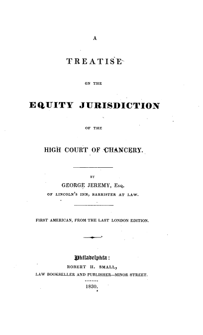 handle is hein.beal/trejhcc0001 and id is 1 raw text is: A

TREATISE-
ON THE
EQUITY JURISDICTION
OF THE
HIGH COURT OF CHANCERY.
BY
GEORGE JEREMY, Esq.
OF LINCOLN'S INN, BARRISTER AT LAW.
FIRST AMERICAN, FROM THE LAST LONDON EDITION.
J9htlabetphfa:
ROBERT H. SMALL,
LAW BOOKSELLER AND PUBLISHER-MINOR STREET.
1830.


