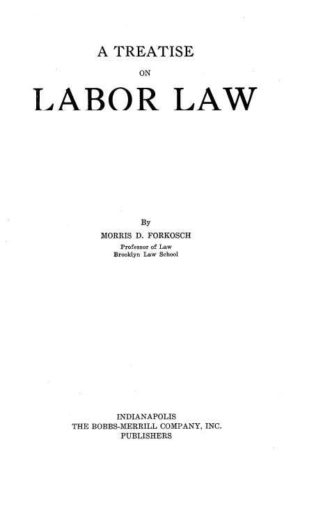 handle is hein.beal/trelabw0001 and id is 1 raw text is: 




          A  TREATISE

                 ON



LABOR LAW


           By
     MORRIS D. FORKOSCH
        Professor of Law
        Brooklyn Law School


















        INDIANAPOLIS
THE BOBBS-MERRILL COMPANY, INC.
        PUBLISHERS


