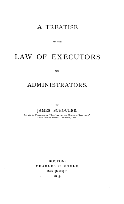 handle is hein.beal/trelaexcad0001 and id is 1 raw text is: 






          A  TREATISE



                 ON THE




LAW OF EXECUTORS


                 AND


ADMINISTRATORS.




              BY
      JAMES  SCHOULER,
AUTHoR OF TREATISES ON THE LAW OF THE DoMESTIc RELATIONS,
      THE LAW OF PERSONAL PROPERTV, ETC.











           BOSTON:
     CHARLES   C. SOULE,
          Lato publisber.
             1883.


